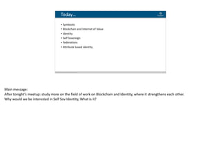 Blockchain Workspace www.blockchainworkspace.com 2
Today…
• Symbiotic		
• Blockchain	and	Internet	of	Value	
• Identity	
• Self	Sovereign	
• Federations	
• Attribute	based	identity
Main	message:	
After	tonight’s	meetup:	study	more	on	the	field	of	work	on	Blockchain	and	Identity,	where	it	strengthens	each	other.	
Why	would	we	be	interested	in	Self	Sov	Identity,	What	is	it?	
 