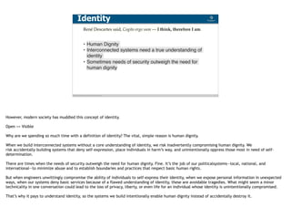 Blockchain Workspace www.blockchainworkspace.com 7
René Descartes said, Cogito ergo sum — I think, therefore I am.
• Human Dignity
• Interconnected systems need a true understanding of
identity
• Sometimes needs of security outweigh the need for
human dignity
Identity
However, modern society has muddled this concept of identity. 
Open <> Visible
Why are we spending so much time with a definition of identity? The vital, simple reason is human dignity.
When we build interconnected systems without a core understanding of identity, we risk inadvertently compromising human dignity. We
risk accidentally building systems that deny self-expression, place individuals in harm’s way, and unintentionally oppress those most in need of self-
determination.
There are times when the needs of security outweigh the need for human dignity. Fine. It’s the job of our politicalsystems—local, national, and
international—to minimize abuse and to establish boundaries and practices that respect basic human rights.
But when engineers unwittingly compromise the ability of individuals to self-express their identity, when we expose personal information in unexpected
ways, when our systems deny basic services because of a flawed understanding of identity, these are avoidable tragedies. What might seem a minor
technicality in one conversation could lead to the loss of privacy, liberty, or even life for an individual whose identity is unintentionally compromised.
That’s why it pays to understand identity, so the systems we build intentionally enable human dignity instead of accidentally destroy it.
 