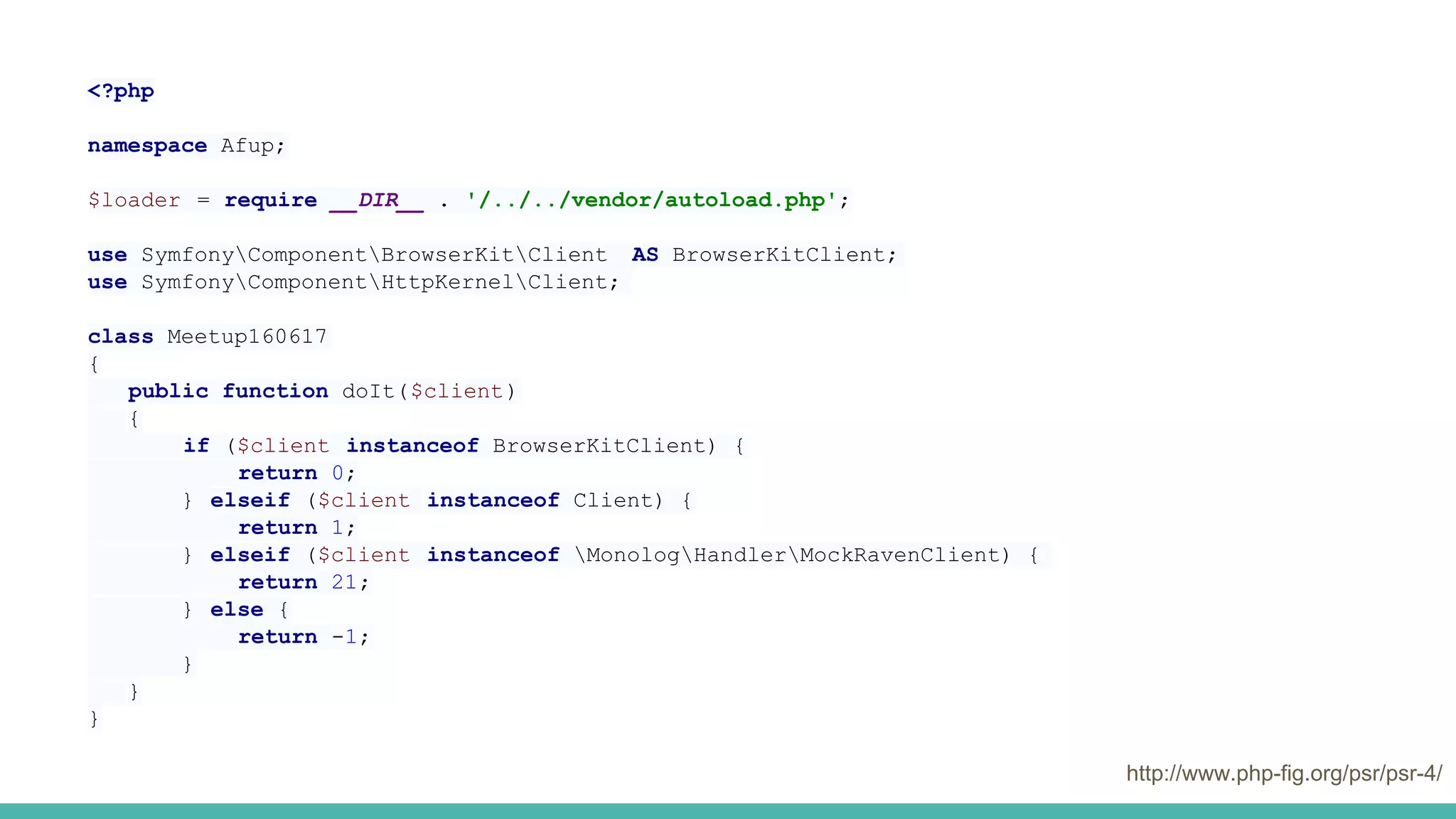 http://www.php-fig.org/psr/psr-4/
<?php
namespace Afup;
$loader = require __DIR__ . '/../../vendor/autoload.php';
use SymfonyComponentBrowserKitClient AS BrowserKitClient;
use SymfonyComponentHttpKernelClient;
class Meetup160617
{
public function doIt($client)
{
if ($client instanceof BrowserKitClient) {
return 0;
} elseif ($client instanceof Client) {
return 1;
} elseif ($client instanceof MonologHandlerMockRavenClient) {
return 21;
} else {
return -1;
}
}
}
 