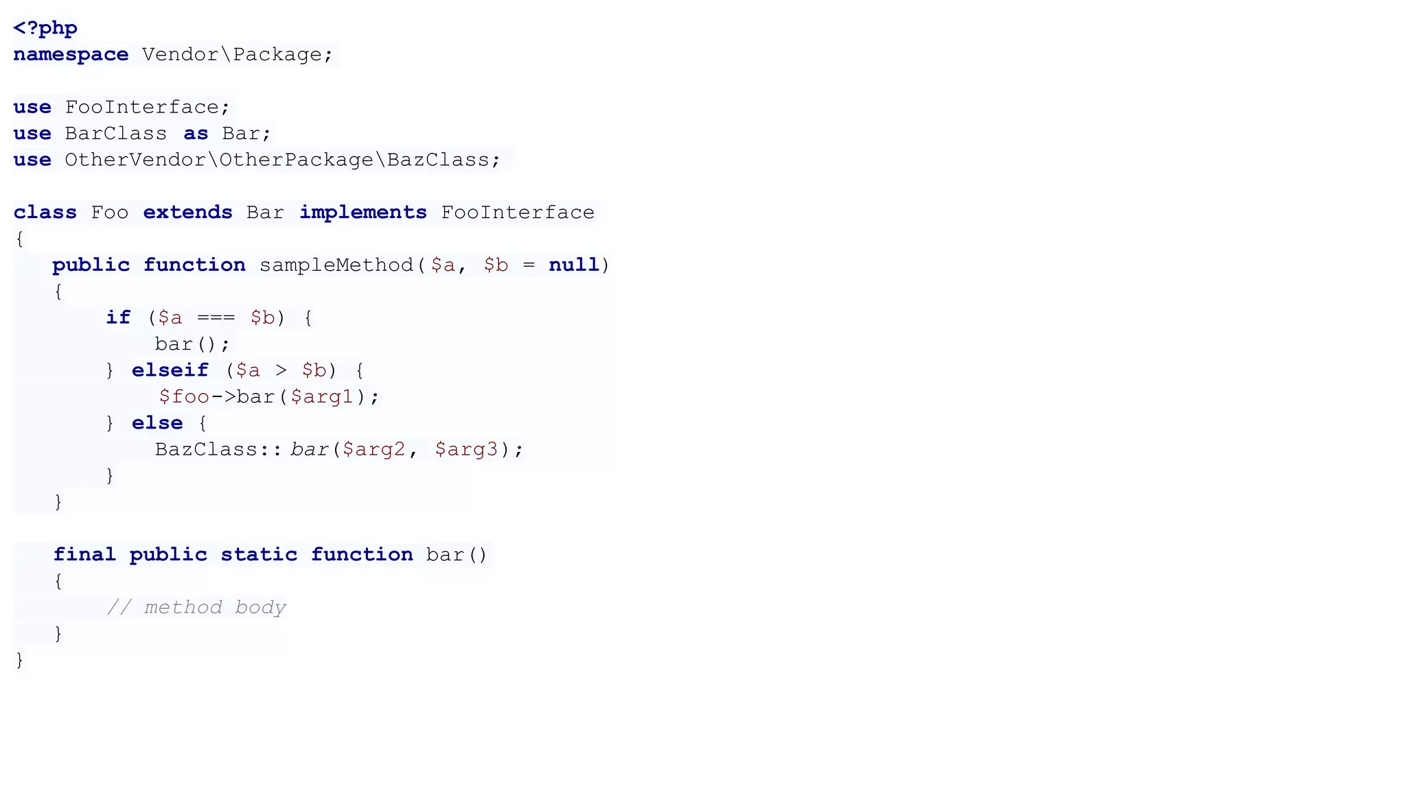 <?php
namespace VendorPackage;
use FooInterface;
use BarClass as Bar;
use OtherVendorOtherPackageBazClass;
class Foo extends Bar implements FooInterface
{
public function sampleMethod( $a, $b = null)
{
if ($a === $b) {
bar();
} elseif ($a > $b) {
$foo->bar($arg1);
} else {
BazClass:: bar($arg2, $arg3);
}
}
final public static function bar()
{
// method body
}
}
 