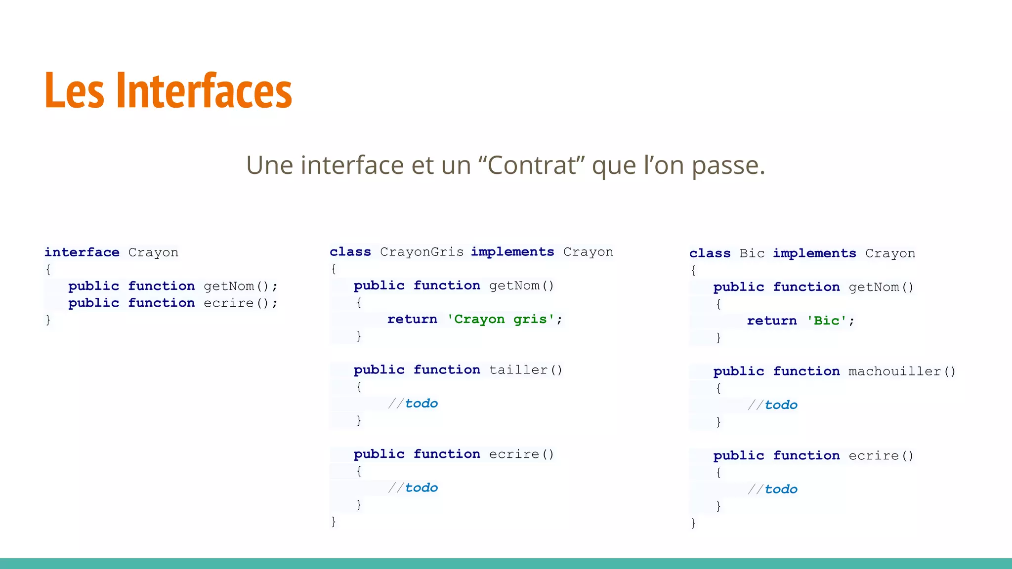 Les Interfaces
interface Crayon
{
public function getNom();
public function ecrire();
}
class Bic implements Crayon
{
public function getNom()
{
return 'Bic';
}
public function machouiller()
{
//todo
}
public function ecrire()
{
//todo
}
}
class CrayonGris implements Crayon
{
public function getNom()
{
return 'Crayon gris';
}
public function tailler()
{
//todo
}
public function ecrire()
{
//todo
}
}
 