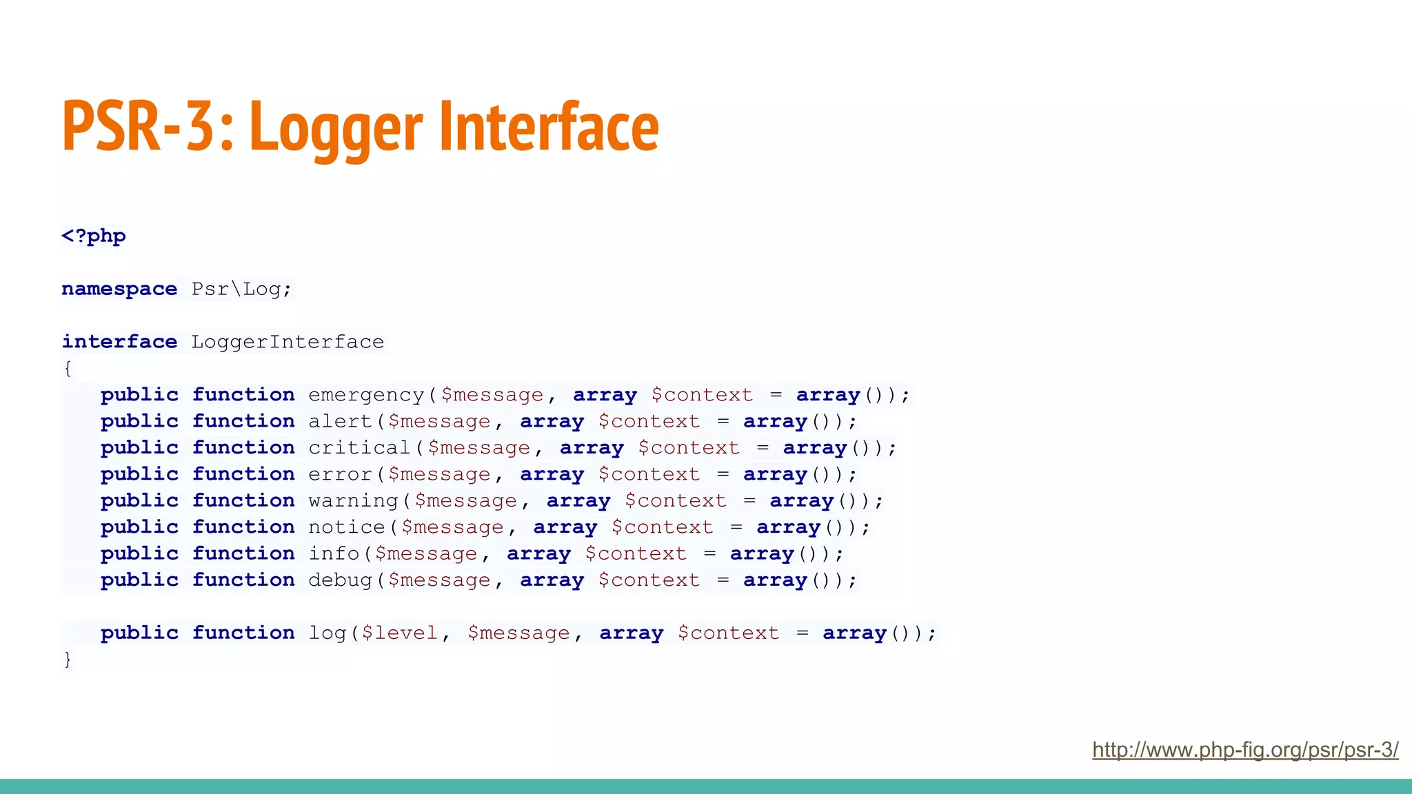 PSR-3: Logger Interface
<?php
namespace PsrLog;
interface LoggerInterface
{
public function emergency($message, array $context = array());
public function alert($message, array $context = array());
public function critical($message, array $context = array());
public function error($message, array $context = array());
public function warning($message, array $context = array());
public function notice($message, array $context = array());
public function info($message, array $context = array());
public function debug($message, array $context = array());
public function log($level, $message, array $context = array());
}
http://www.php-fig.org/psr/psr-3/
 