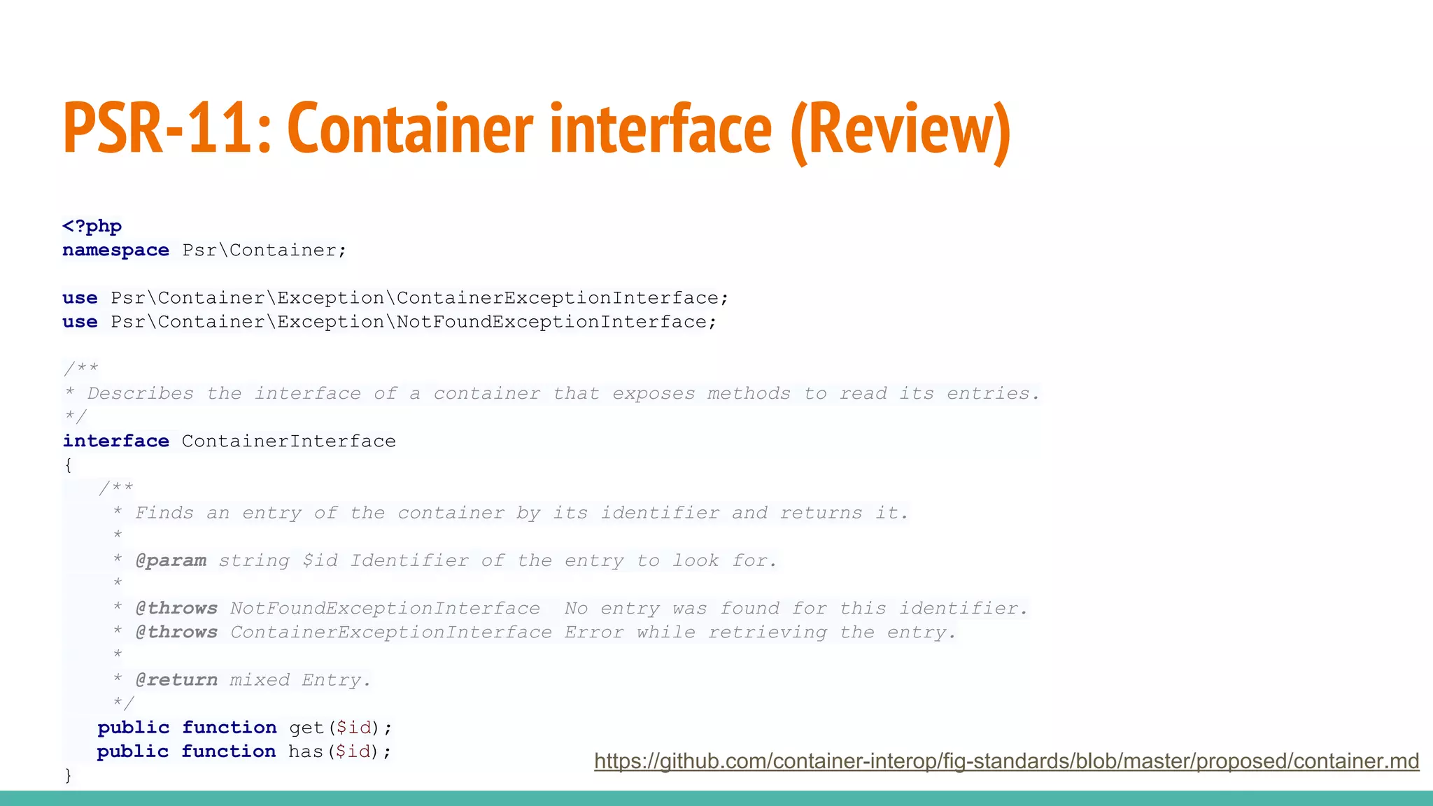 PSR-11: Container interface (Review)
<?php
namespace PsrContainer;
use PsrContainerExceptionContainerExceptionInterface;
use PsrContainerExceptionNotFoundExceptionInterface;
/**
* Describes the interface of a container that exposes methods to read its entries.
*/
interface ContainerInterface
{
/**
* Finds an entry of the container by its identifier and returns it.
*
* @param string $id Identifier of the entry to look for.
*
* @throws NotFoundExceptionInterface No entry was found for this identifier.
* @throws ContainerExceptionInterface Error while retrieving the entry.
*
* @return mixed Entry.
*/
public function get($id);
public function has($id);
}
https://github.com/container-interop/fig-standards/blob/master/proposed/container.md
 