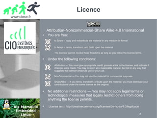 www.ciose.fr
2
Licence
Attribution-Noncommercial-Share Alike 4.0 International
● You are free:
to Share - copy and redistribute the material in any medium or format
to Adapt - remix, transform, and build upon the material
The licensor cannot revoke these freedoms as long as you follow the license terms.
● Under the following conditions:
Attribution — You must give appropriate credit, provide a link to the license, and indicate if
changes were made. You may do so in any reasonable manner, but not in any way that
suggests the licensor endorses you or your use.
NonCommercial — You may not use the material for commercial purposes.
ShareAlike — If you remix, transform, or build upon the material, you must distribute your
contributions under the same license as the original.
● No additional restrictions — You may not apply legal terms or
technological measures that legally restrict others from doing
anything the license permits.
● License text : http://creativecommons.org/licenses/by-nc-sa/4.0/legalcode
 