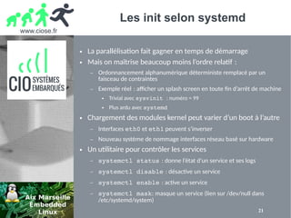 www.ciose.fr
21
Les init selon systemd
● La parallélisation fait gagner en temps de démarrage
● Mais on maîtrise beaucoup moins l’ordre relatif : 
– Ordonnancement alphanumérique déterministe remplacé par un
faisceau de contraintes
– Exemple réel : afcher un splash screen en toute fin d’arrêt de machine 
● Trivial avec sysvinit : numéro = 99
● Plus ardu avec systemd
● Chargement des modules kernel peut varier d’un boot à l’autre
– Interfaces eth0 et eth1 peuvent s’inverser
– Nouveau système de nommage interfaces réseau basé sur hardware
● Un utilitaire pour contrôler les services
– systemctl status : donne l’état d’un service et ses logs 
– systemctl disable : désactive un service 
– systemctl enable : active un service 
– systemctl mask: masque un service (lien sur /dev/null dans
/etc/systemd/system)
 