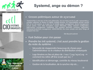 www.ciose.fr
22
Systemd, ange ou démon ?
● Grosses polémiques autour de systemd
● Fork Debian pour s’en passer
● Prendre les init systemd, c’est aussi prendre la gestion
du reste du système : 
– Nécessité de réapprendre beaucoup de choses pour
l’administrateur ou le créateur de distribution embarquée
– Logs binaires en lieu et place de /var/log/syslog →
comment les relire off line (crash par ex.) ? 
– Identification et démarrage, contrôle du réseau bouleversé
– Gestion de la localisation, de la synchro ntp etc...
“Systemd flies in the face of the Unix philosophy: ‘do one thing and do it well,’ representing a
complex collection of dozens of tightly coupled binaries. Its responsibilities grossly exceed
that of an init system, as it goes on to handle power management, device management,
mount points, cron, disk encryption, socket API/inetd, syslog, network configuration,
login/session management, readahead, GPT partition discovery, container registration,
hostname/locale/time management, mDNS/DNS-SD, the Linux console and other things all
wrapped into one.”
Site Boycott systemd
 