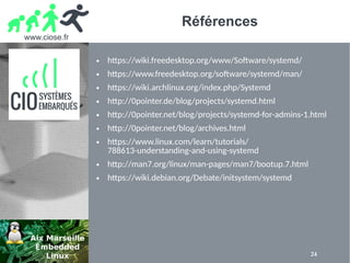 www.ciose.fr
24
Références
● https://wiki.freedesktop.org/www/Software/systemd/
● https://www.freedesktop.org/software/systemd/man/
● https://wiki.archlinux.org/index.php/Systemd
● http://0pointer.de/blog/projects/systemd.html
● http://0pointer.net/blog/projects/systemd-for-admins-1.html
● http://0pointer.net/blog/archives.html
● https://www.linux.com/learn/tutorials/
788613-understanding-and-using-systemd
● http://man7.org/linux/man-pages/man7/bootup.7.html
● https://wiki.debian.org/Debate/initsystem/systemd
 
