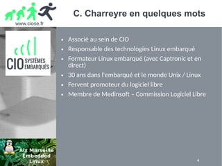 www.ciose.fr
4
C. Charreyre en quelques mots
● Associé au sein de CIO
● Responsable des technologies Linux embarqué
● Formateur Linux embarqué (avec Captronic et en
direct)
● 30 ans dans l'embarqué et le monde Unix / Linux
● Fervent promoteur du logiciel libre
● Membre de Medinsoft – Commission Logiciel Libre
 