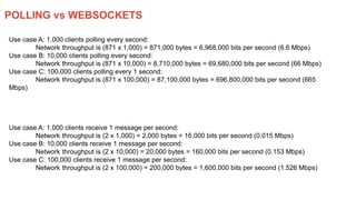 POLLING vs WEBSOCKETS
Use case A: 1,000 clients polling every second:
Network throughput is (871 x 1,000) = 871,000 bytes = 6,968,000 bits per second (6.6 Mbps)
Use case B: 10,000 clients polling every second:
Network throughput is (871 x 10,000) = 8,710,000 bytes = 69,680,000 bits per second (66 Mbps)
Use case C: 100,000 clients polling every 1 second:
Network throughput is (871 x 100,000) = 87,100,000 bytes = 696,800,000 bits per second (665
Mbps)
Use case A: 1,000 clients receive 1 message per second:
Network throughput is (2 x 1,000) = 2,000 bytes = 16,000 bits per second (0.015 Mbps)
Use case B: 10,000 clients receive 1 message per second:
Network throughput is (2 x 10,000) = 20,000 bytes = 160,000 bits per second (0.153 Mbps)
Use case C: 100,000 clients receive 1 message per second:
Network throughput is (2 x 100,000) = 200,000 bytes = 1,600,000 bits per second (1.526 Mbps)
 
