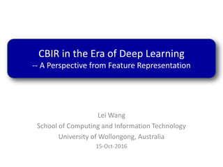 Lei Wang
School of Computing and Information Technology
University of Wollongong, Australia
15-Oct-2016
CBIR in the Era of Deep Learning
-- A Perspective from Feature Representation
 