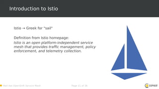Red Hat OpenShift Service Mesh Page 11 of 36
Introduction to Istio
Istio → Greek for "sail"
Definition from Istio homepage:
Istio is an open platform-independent service
mesh that provides traffic management, policy
enforcement, and telemetry collection.
 