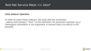 Red Hat OpenShift Service Mesh Page 25 of 36
Red Hat Service Mesh <> Istio?
Istio sidecar injection
In order to inject (Istio) sidecars into pods add the annotation
„sidecar.istio.io/inject: "true"“ to the definition. An automatic injection via a
namespace annotation is not supported. A manual inject via istioctl is still
possible.
 
