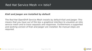 Red Hat OpenShift Service Mesh Page 26 of 36
Red Hat Service Mesh <> Istio?
Kiali and Jaeger are installed by default
The Red Hat OpenShift Service Mesh installs by default Kiali and Jaeger. This
means that you have out of the box a graphical interface to visualize an Istio
service mesh and to trace requests and responses. Furthermore a supported
and working version of Kiali and Jaeger are installed. No manual steps are
required.
 