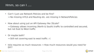Red Hat OpenShift Service Mesh Page 33 of 36
Hmm, so can I ….
• Can‘t I just use Network Policies and be fine?
→ No missing mTLS and Routing etc. are missing in NetworkPolicies
• How about using just an API Gateway like 3Scale?
→ Gateway allows incoming (North & South) traffic to controlled and secured,
but not East to West traffic
• Or maybe both?
→ Still not covering east to west traffic :-(
• Istio requires so much resources → How much resources would you need for
DIY?
 
