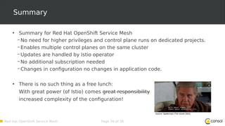 Red Hat OpenShift Service Mesh Page 34 of 36
Summary
• Summary for Red Hat OpenShift Service Mesh
– No need for higher privileges and control plane runs on dedicated projects.
– Enables multiple control planes on the same cluster
– Updates are handled by Istio operator
– No additional subscription needed
– Changes in configuration no changes in application code.
• There is no such thing as a free lunch:
With great power (of Istio) comes great responsibility
increased complexity of the configuration!
Source: Spiderman (The movie 2002)
 