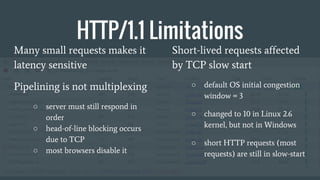 HTTP/1.1 Limitations
Many small requests makes it
latency sensitive
Pipelining is not multiplexing
○ server must still res...