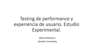 Testing de performance y
experiencia de usuario. Estudio
Experimental.
Delvis Echeverria
GeneXus Consulting
 
