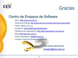 Gracias
Centro de Ensayos de Software
• Sitio: http://www.ces.com.uy
• Carrera de Testing: http://www.ces.com.uy/index.php/carrera-de-testing
• Twitter: @ces_com_uy
• Facebook: /CentroDeEnsayosDeSoftware
• Plataforma de capacitación: http://www.capacitacion.ces.com.uy
• Blog: http://blog.ces.com.uy
• Correo electrónico: info@ces.com.uy
• Youtube: Centro de Ensayos de Software
Mi correo electrónico
jmoreira@ces.com.uy
15
 