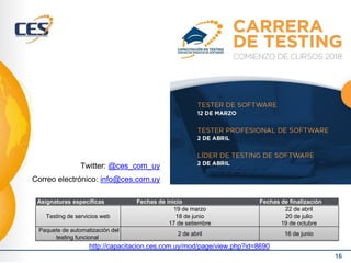 16
Testing de servicios web
19 de marzo
18 de junio
17 de setiembre
22 de abril
20 de julio
19 de octubre
Paquete de automatización del
testing funcional
2 de abril 16 de junio
Asignaturas específicas Fechas de inicio Fechas de finalización
Twitter: @ces_com_uy
Correo electrónico: info@ces.com.uy
http://capacitacion.ces.com.uy/mod/page/view.php?id=8690
 
