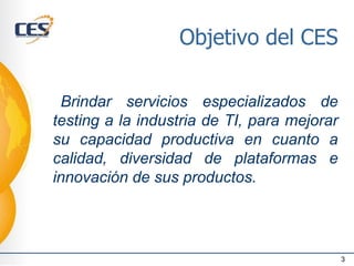 Objetivo del CES
Brindar servicios especializados de
testing a la industria de TI, para mejorar
su capacidad productiva en cuanto a
calidad, diversidad de plataformas e
innovación de sus productos.
3
 