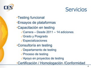 Servicios
•Testing funcional
•Ensayos de plataformas
•Capacitación en testing
✓Carrera – Desde 2011 – 14 ediciones
✓Grado y Posgrado
✓Especializaciones
•Consultoría en testing
✓Departamento de testing
✓Proceso de testing
✓Apoyo en proyectos de testing
•Certificación / Homologación /Conformidad
4
 