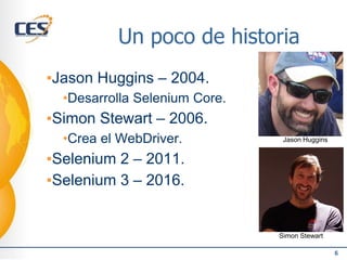 Un poco de historia
▪Jason Huggins – 2004.
•Desarrolla Selenium Core.
▪Simon Stewart – 2006.
•Crea el WebDriver.
▪Selenium 2 – 2011.
▪Selenium 3 – 2016.
6
Simon Stewart
Jason Huggins
 