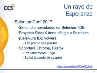 Un rayo de
Esperanza
▪SeleniumConf 2017
•Simon dio novedades de Selenium IDE.
•Proyecto SideeX dona código a Selenium.
•¡Selenium IDE volverá!
✓Tan pronto sea posible.
•Soportará Chrome, Firefox.
✓Probablemente Edge
✓Safari (cuando se adapte)
https://youtu.be/v9OoXIZobdk
9
 