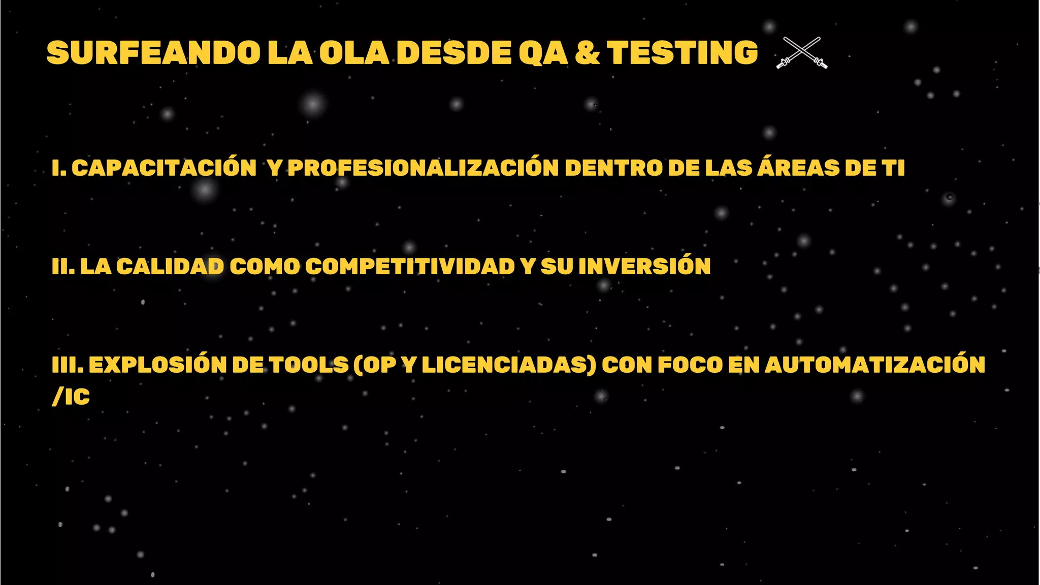 SURFEANDO LA OLA DESDE QA & TESTING
I. CAPACITACIÓN Y PROFESIONALIZACIÓN DENTRO DE LAS ÁREAS DE TI
II. LA CALIDAD COMO COMPETITIVIDAD Y SU INVERSIÓN
III. EXPLOSIÓN DE TOOLS (OP Y LICENCIADAS) CON FOCO EN AUTOMATIZACIÓN
/IC
 