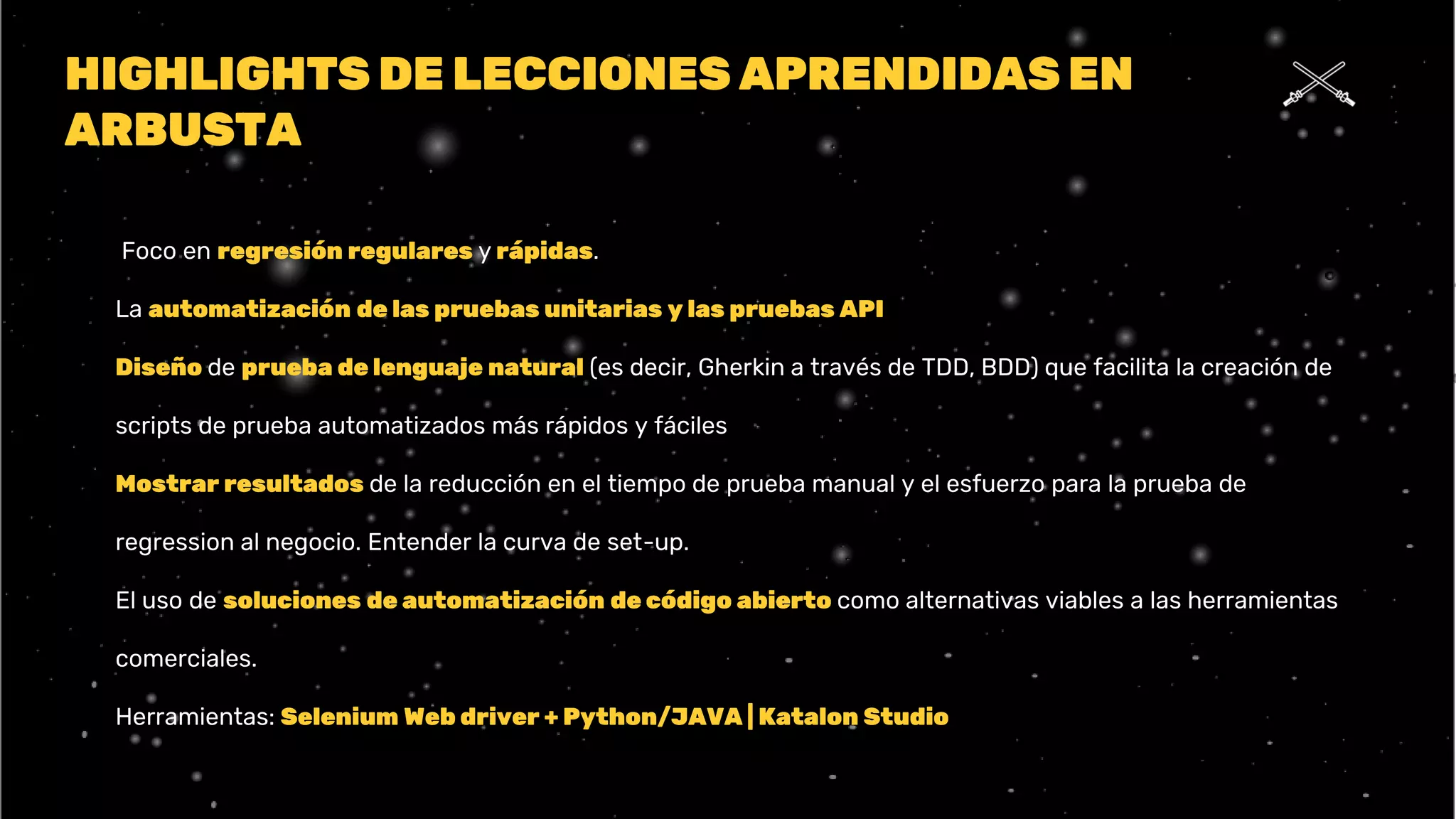 HIGHLIGHTS DE LECCIONES APRENDIDAS EN
ARBUSTA
⮚ Foco en regresión regulares y rápidas.
⮚ La automatización de las pruebas unitarias y las pruebas API
⮚ Diseño de prueba de lenguaje natural (es decir, Gherkin a través de TDD, BDD) que facilita la creación de
scripts de prueba automatizados más rápidos y fáciles
⮚ Mostrar resultados de la reducción en el tiempo de prueba manual y el esfuerzo para la prueba de
regression al negocio. Entender la curva de set-up.
⮚ El uso de soluciones de automatización de código abierto como alternativas viables a las herramientas
comerciales.
⮚ Herramientas: Selenium Web driver + Python/JAVA | Katalon Studio
 