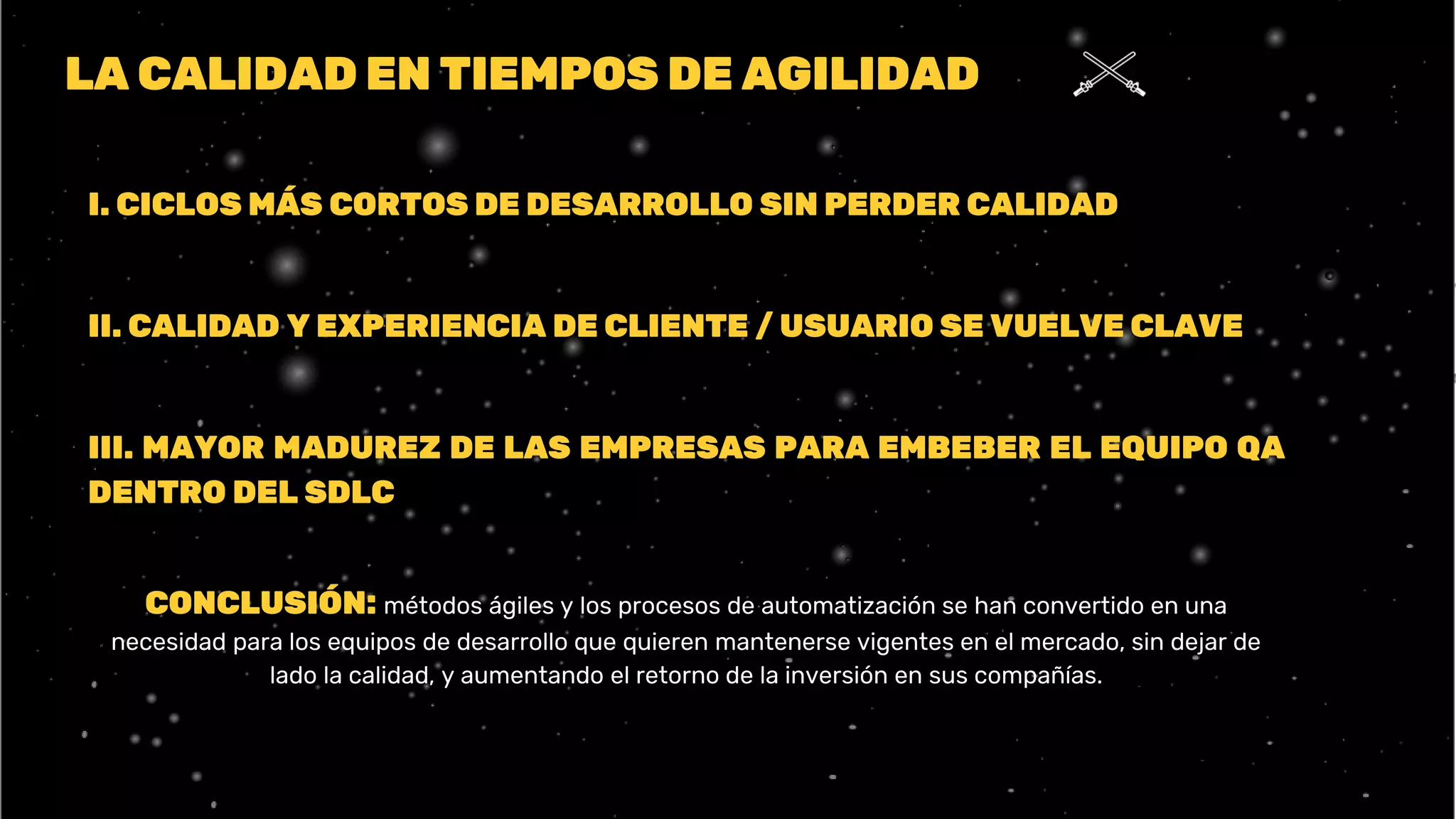 LA CALIDAD EN TIEMPOS DE AGILIDAD
I. CICLOS MÁS CORTOS DE DESARROLLO SIN PERDER CALIDAD
II. CALIDAD Y EXPERIENCIA DE CLIENTE / USUARIO SE VUELVE CLAVE
III. MAYOR MADUREZ DE LAS EMPRESAS PARA EMBEBER EL EQUIPO QA
DENTRO DEL SDLC
CONCLUSIÓN: métodos ágiles y los procesos de automatización se han convertido en una
necesidad para los equipos de desarrollo que quieren mantenerse vigentes en el mercado, sin dejar de
lado la calidad, y aumentando el retorno de la inversión en sus compañías.
 
