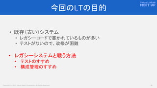 Copyright © 2017 Yahoo Japan Corporation. All Rights Reserved. 10
今回のLTの目的
• 既存（古い）システム
• レガシーコードで書かれているものが多い
• テストがないので、改修が困難
• レガシーシステムと戦う方法
• テストのすすめ
• 構成管理のすすめ
 