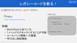 Copyright © 2017 Yahoo Japan Corporation. All Rights Reserved. 13
レガシーコードを斬る！
よく使うモッキングフレームワークその１
Phake
https://github.com/mlively/Phake
% cat composer.json
{
"require-dev": {
"phake/phake": "@stable”
}
}
% composer install
★導入方法
特徴
• MockObjectと似ている
• １メソッドだけモックにすることが可能
• コールバック関数への置換
• 呼び出し検証機能
 