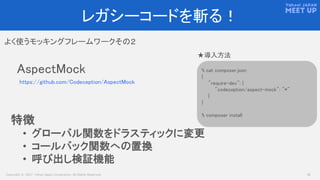 Copyright © 2017 Yahoo Japan Corporation. All Rights Reserved. 16
レガシーコードを斬る！
よく使うモッキングフレームワークその２
AspectMock
https://github.com/Codeception/AspectMock
% cat composer.json
{
"require-dev": {
"codeception/aspect-mock": "*"
}
}
% composer install
★導入方法
特徴
• グローバル関数をドラスティックに変更
• コールバック関数への置換
• 呼び出し検証機能
 