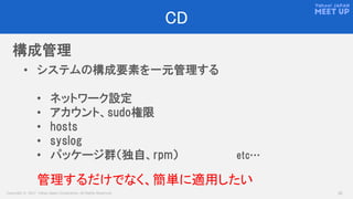 Copyright © 2017 Yahoo Japan Corporation. All Rights Reserved. 22
CD
構成管理
• システムの構成要素を一元管理する
• ネットワーク設定
• アカウント、sudo権限
• hosts
• syslog
• パッケージ群（独自、rpm） etc…
管理するだけでなく、簡単に適用したい
 