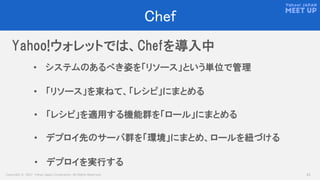 Copyright © 2017 Yahoo Japan Corporation. All Rights Reserved. 23
Chef
• システムのあるべき姿を「リソース」という単位で管理
Yahoo!ウォレットでは、Chefを導入中
• 「リソース」を束ねて、「レシピ」にまとめる
• 「レシピ」を適用する機能群を「ロール」にまとめる
• デプロイ先のサーバ群を「環境」にまとめ、ロールを紐づける
• デプロイを実行する
 