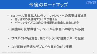 Copyright © 2017 Yahoo Japan Corporation. All Rights Reserved. 42
今後のロードマップ
• eコマース事業拡大に伴い、ウォレットへの需要は高まる
• 売り場での決済時アクセスが増える
• パーソナライズのための情報提供を安全に完全に行う
• プロダクトの品質を、高カバレッジな自動テストで担保
• 実機から仮想環境へ。ペットから家畜への移行が必要
• より正確で迅速なデプロイ作業をChefで実現
 