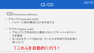 Copyright © 2017 Yahoo Japan Corporation. All Rights Reserved. 8
CI/CD
• アセンブリ(assembly build)
• パッケージ群の構成リストを作成する
CD(Continuous Delivery)
↑これらを自動的に行う！
• デプロイ(deploy build)
• アセンブリで作成された構成リストにてサーバへのリリー
スを実施
• まっさらなサーバであれば、サービスが利用できる状態に
持っていく
 