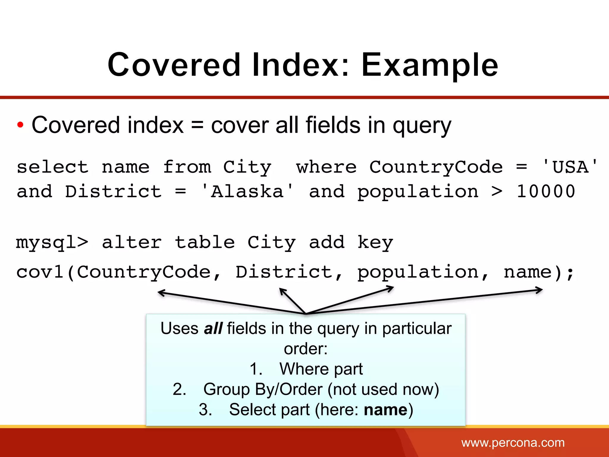 www.percona.com
• Covered index = cover all fields in query
select name from City where CountryCode = 'USA'
and District = 'Alaska' and population > 10000
mysql> alter table City add key
cov1(CountryCode, District, population, name);
Uses all fields in the query in particular
order:
1.  Where part
2.  Group By/Order (not used now)
3.  Select part (here: name)
 