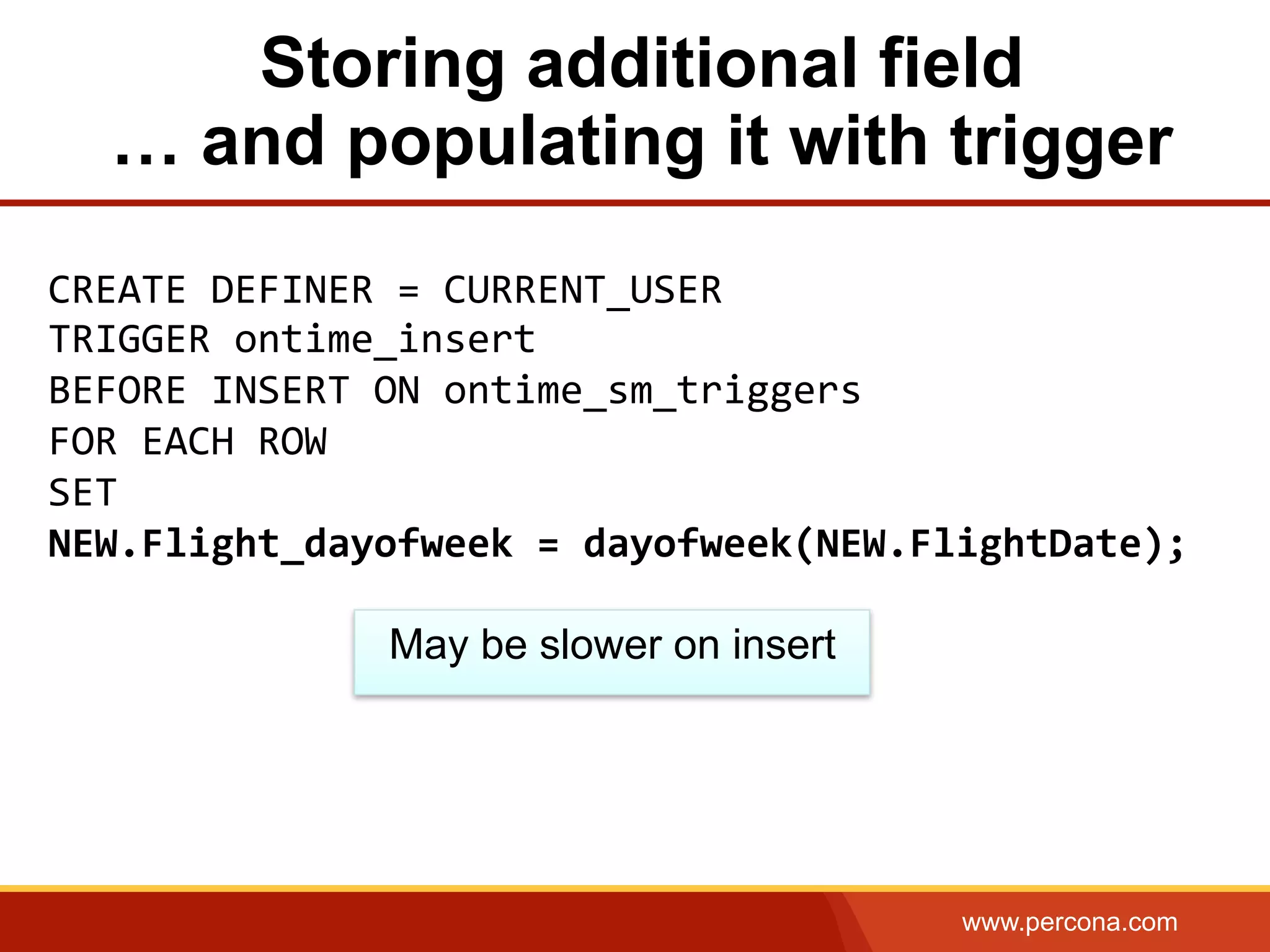 www.percona.com
Storing additional field
… and populating it with trigger
CREATE	
  DEFINER	
  =	
  CURRENT_USER	
  	
  
TRIGGER	
  ontime_insert	
  
BEFORE	
  INSERT	
  ON	
  ontime_sm_triggers	
  	
  
FOR	
  EACH	
  ROW	
  
SET	
  	
  
NEW.Flight_dayofweek	
  =	
  dayofweek(NEW.FlightDate);	
  
May be slower on insert
 