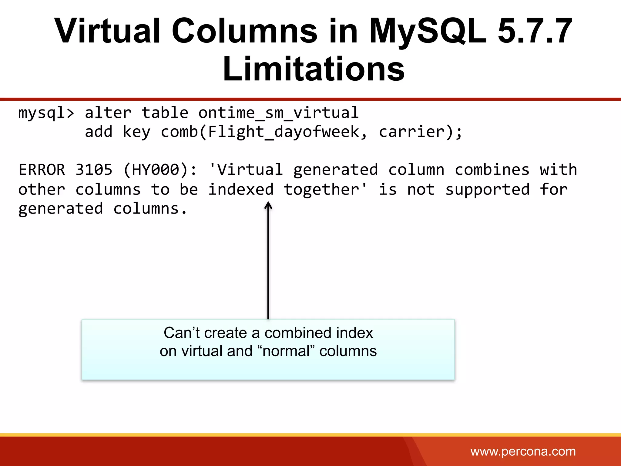 www.percona.com
Virtual Columns in MySQL 5.7.7
Limitations
mysql>	
  alter	
  table	
  ontime_sm_virtual	
  	
  
	
  	
  	
  	
  	
  	
  	
  add	
  key	
  comb(Flight_dayofweek,	
  carrier);	
  
	
  
ERROR	
  3105	
  (HY000):	
  'Virtual	
  generated	
  column	
  combines	
  with	
  
other	
  columns	
  to	
  be	
  indexed	
  together'	
  is	
  not	
  supported	
  for	
  
generated	
  columns.	
  
Can’t create a combined index
on virtual and “normal” columns
 