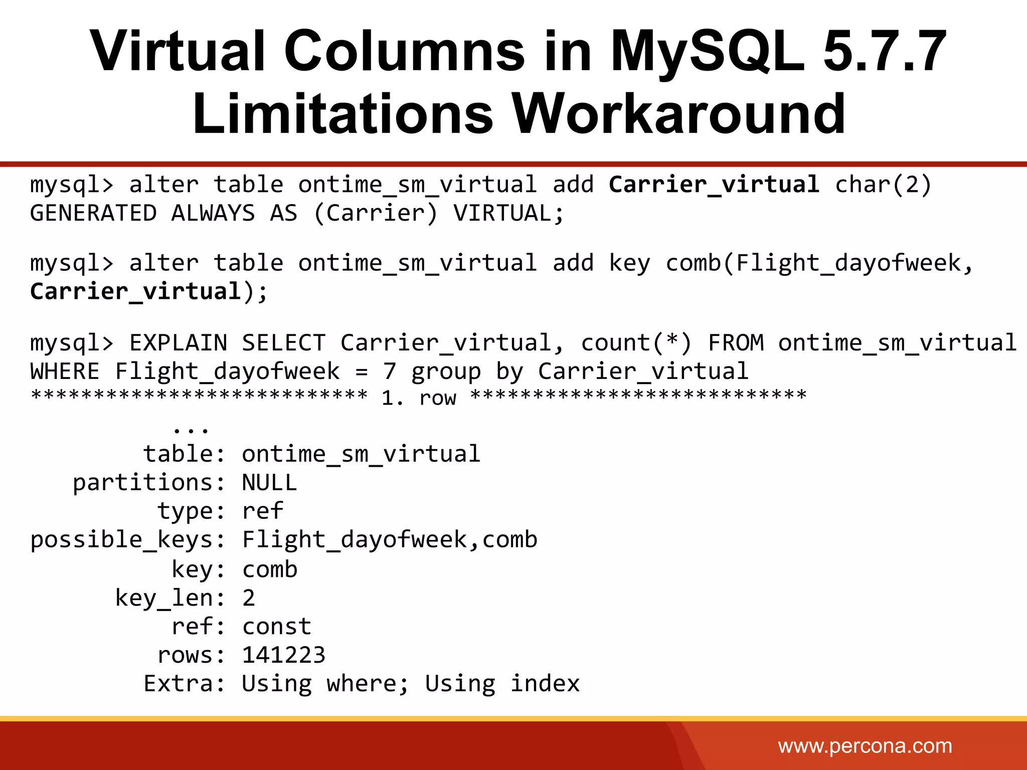 www.percona.com
Virtual Columns in MySQL 5.7.7
Limitations Workaround
mysql>	
  alter	
  table	
  ontime_sm_virtual	
  add	
  Carrier_virtual	
  char(2)	
  
GENERATED	
  ALWAYS	
  AS	
  (Carrier)	
  VIRTUAL;	
  
	
  
mysql>	
  alter	
  table	
  ontime_sm_virtual	
  add	
  key	
  comb(Flight_dayofweek,	
  
Carrier_virtual);	
  
	
  
mysql>	
  EXPLAIN	
  SELECT	
  Carrier_virtual,	
  count(*)	
  FROM	
  ontime_sm_virtual	
  
WHERE	
  Flight_dayofweek	
  =	
  7	
  group	
  by	
  Carrier_virtual	
  
***************************	
  1.	
  row	
  ***************************	
  
	
   	
   	
  	
   	
  ...	
  
	
  	
  	
  	
  	
  	
  	
  	
  table:	
  ontime_sm_virtual	
  
	
  	
  	
  partitions:	
  NULL	
  
	
  	
  	
  	
  	
  	
  	
  	
  	
  type:	
  ref	
  
possible_keys:	
  Flight_dayofweek,comb	
  
	
  	
  	
  	
  	
  	
  	
  	
  	
  	
  key:	
  comb	
  
	
  	
  	
  	
  	
  	
  key_len:	
  2	
  
	
  	
  	
  	
  	
  	
  	
  	
  	
  	
  ref:	
  const	
  
	
  	
  	
  	
  	
  	
  	
  	
  	
  rows:	
  141223	
  
	
  	
  	
  	
  	
  	
  	
  	
  Extra:	
  Using	
  where;	
  Using	
  index
 