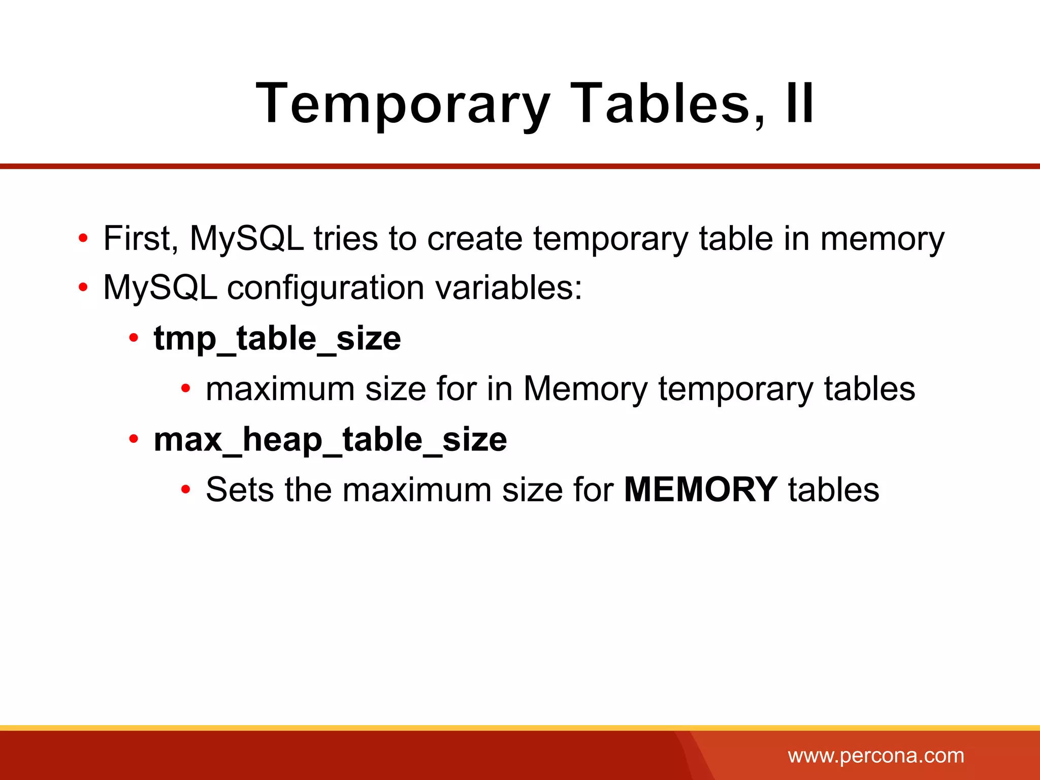 www.percona.com
•  First, MySQL tries to create temporary table in memory
•  MySQL configuration variables:
•  tmp_table_size
•  maximum size for in Memory temporary tables
•  max_heap_table_size
•  Sets the maximum size for MEMORY tables
 