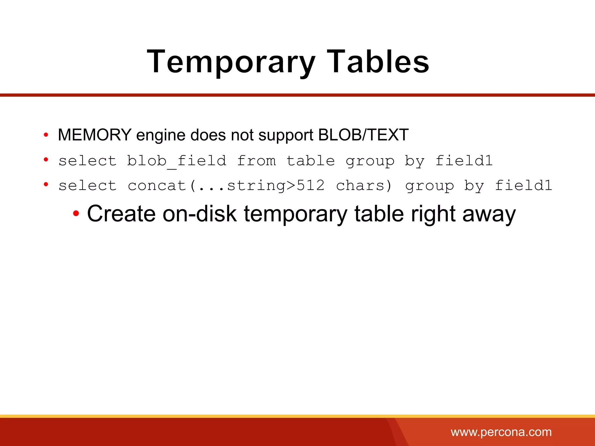 www.percona.com
•  MEMORY engine does not support BLOB/TEXT
•  select blob_field from table group by field1
•  select concat(...string>512 chars) group by field1
• Create on-disk temporary table right away
 