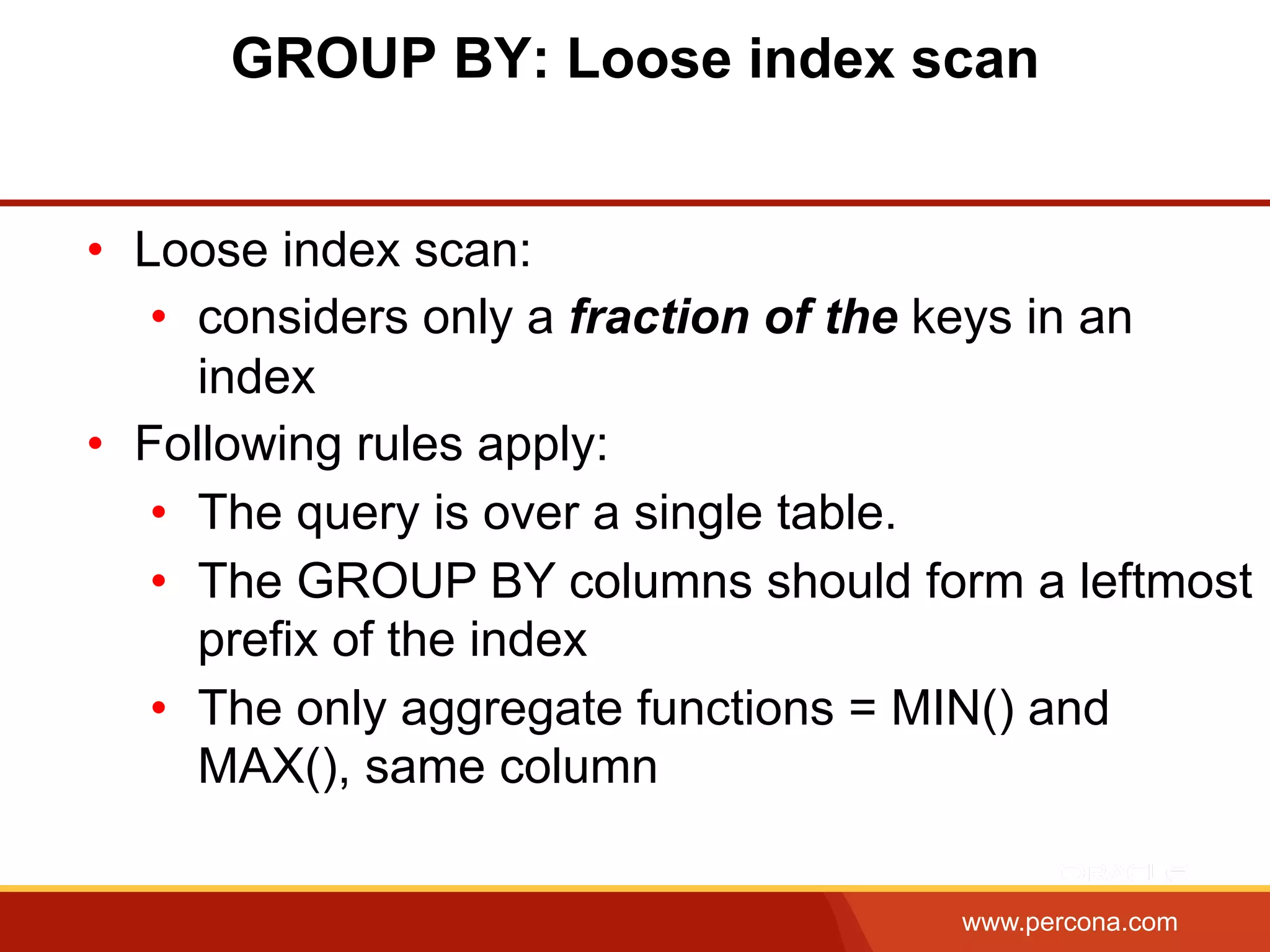 www.percona.com
GROUP BY: Loose index scan
•  Loose index scan:
•  considers only a fraction of the keys in an
index
•  Following rules apply:
•  The query is over a single table.
•  The GROUP BY columns should form a leftmost
prefix of the index
•  The only aggregate functions = MIN() and
MAX(), same column
 
