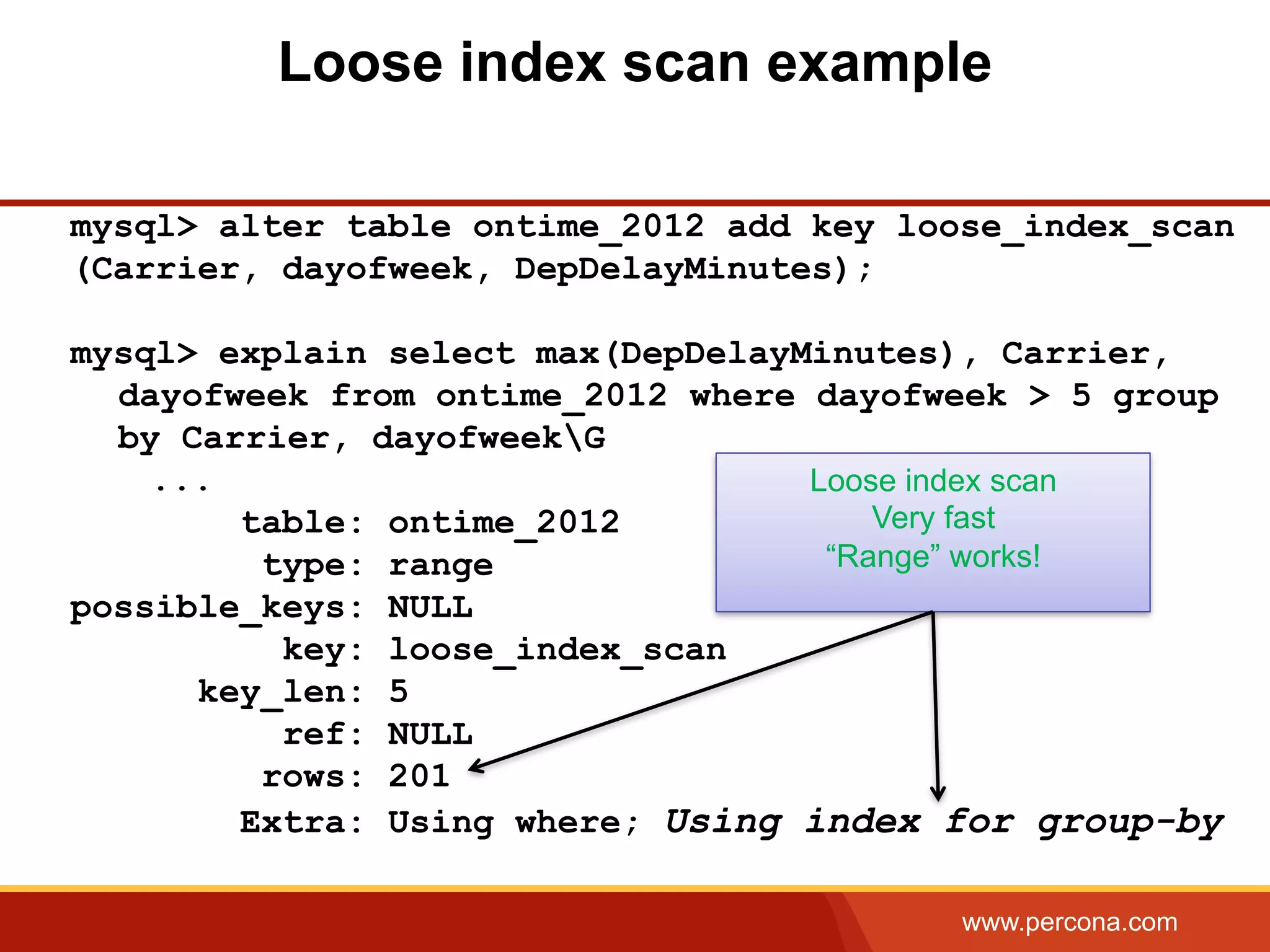 www.percona.com
Loose index scan example
mysql> alter table ontime_2012 add key loose_index_scan
(Carrier, dayofweek, DepDelayMinutes);
mysql> explain select max(DepDelayMinutes), Carrier,
dayofweek from ontime_2012 where dayofweek > 5 group
by Carrier, dayofweekG
...
table: ontime_2012
type: range
possible_keys: NULL
key: loose_index_scan
key_len: 5
ref: NULL
rows: 201
Extra: Using where; Using index for group-by
Loose index scan
Very fast
“Range” works!
 