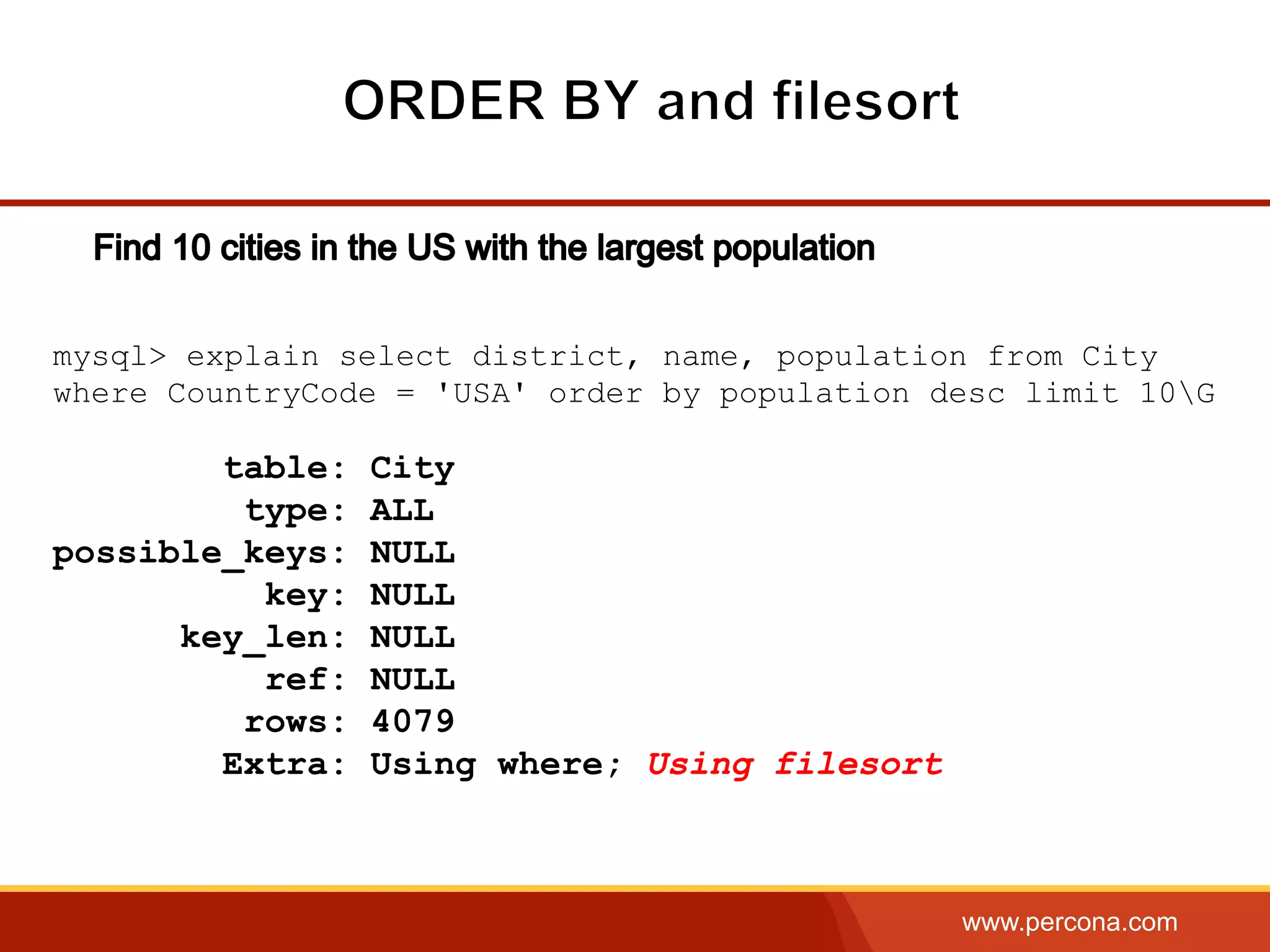 www.percona.com
mysql> explain select district, name, population from City
where CountryCode = 'USA' order by population desc limit 10G
table: City
type: ALL
possible_keys: NULL
key: NULL
key_len: NULL
ref: NULL
rows: 4079
Extra: Using where; Using filesort
 