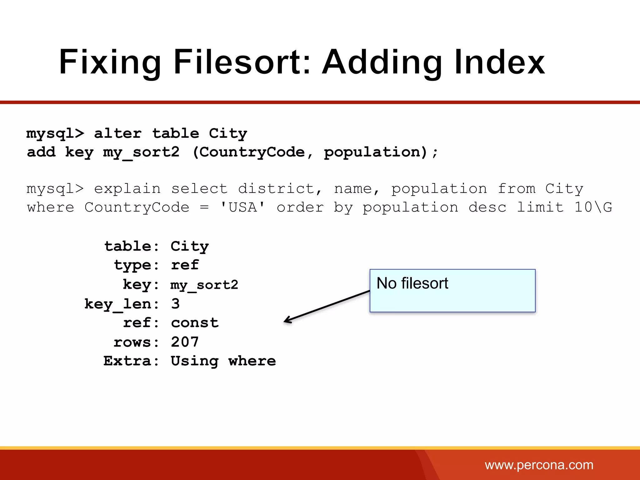 www.percona.com
mysql> alter table City
add key my_sort2 (CountryCode, population);
mysql> explain select district, name, population from City
where CountryCode = 'USA' order by population desc limit 10G
table: City
type: ref
key: my_sort2
key_len: 3
ref: const
rows: 207
Extra: Using where
No filesort
 