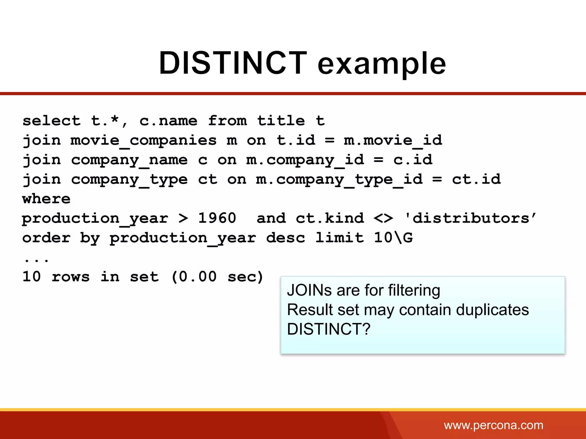 www.percona.com
select t.*, c.name from title t
join movie_companies m on t.id = m.movie_id
join company_name c on m.company_id = c.id
join company_type ct on m.company_type_id = ct.id
where
production_year > 1960 and ct.kind <> 'distributors’
order by production_year desc limit 10G
...
10 rows in set (0.00 sec)
JOINs are for filtering
Result set may contain duplicates
DISTINCT?
 