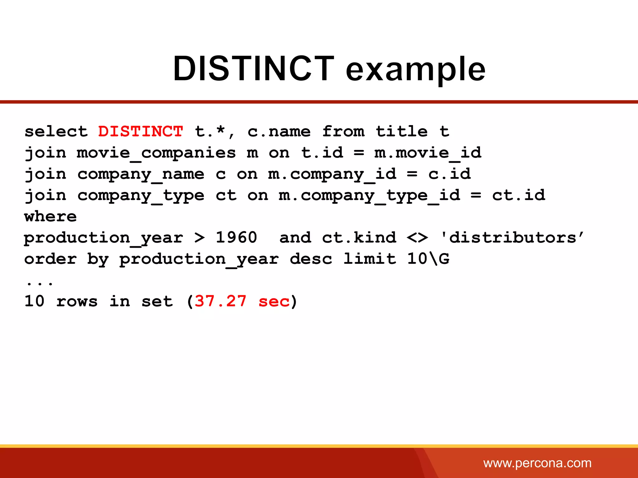 www.percona.com
select DISTINCT t.*, c.name from title t
join movie_companies m on t.id = m.movie_id
join company_name c on m.company_id = c.id
join company_type ct on m.company_type_id = ct.id
where
production_year > 1960 and ct.kind <> 'distributors’
order by production_year desc limit 10G
...
10 rows in set (37.27 sec)
 