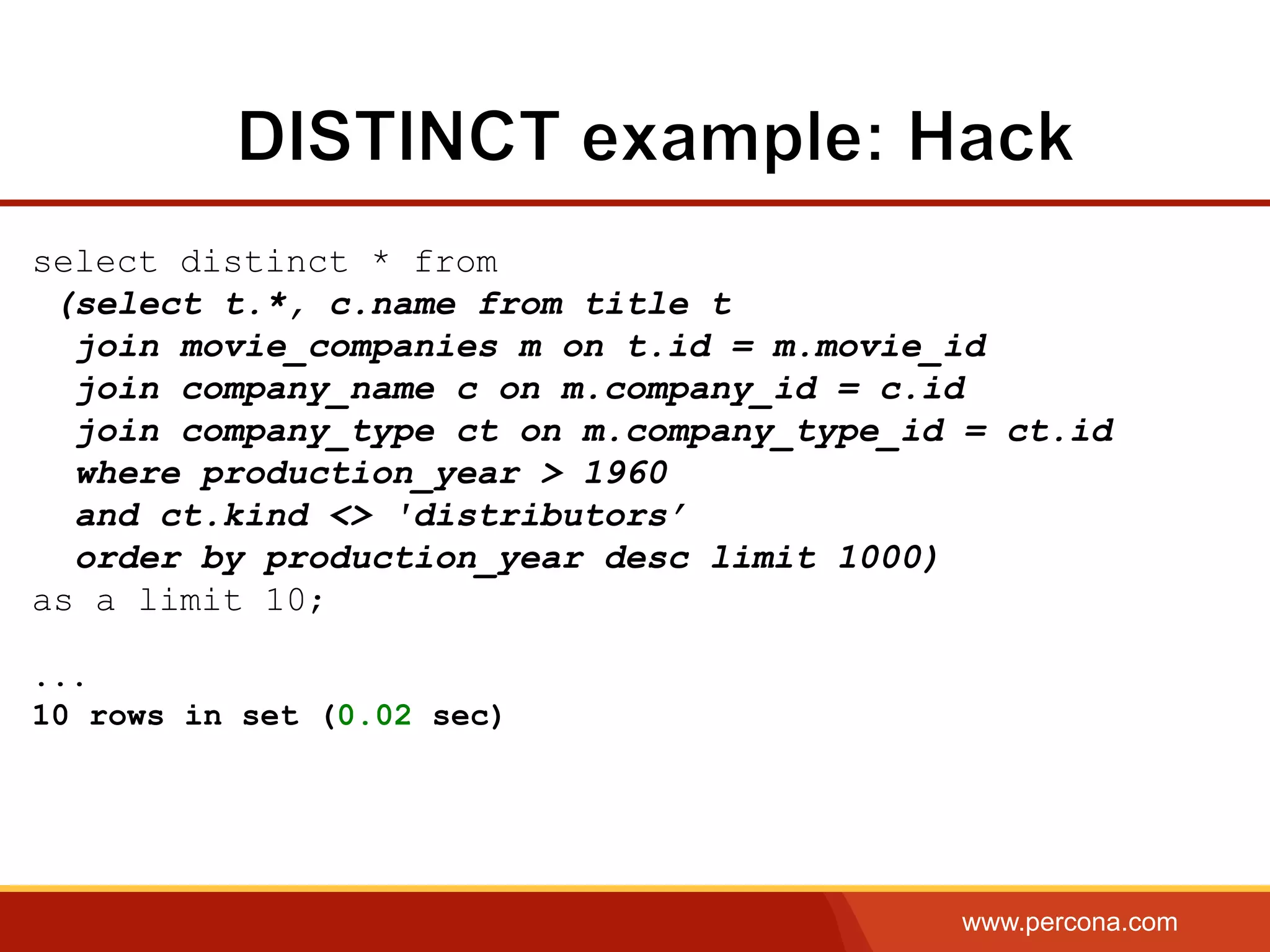 www.percona.com
select distinct * from
(select t.*, c.name from title t
join movie_companies m on t.id = m.movie_id
join company_name c on m.company_id = c.id
join company_type ct on m.company_type_id = ct.id
where production_year > 1960
and ct.kind <> 'distributors’
order by production_year desc limit 1000)
as a limit 10;
...
10 rows in set (0.02 sec)
 